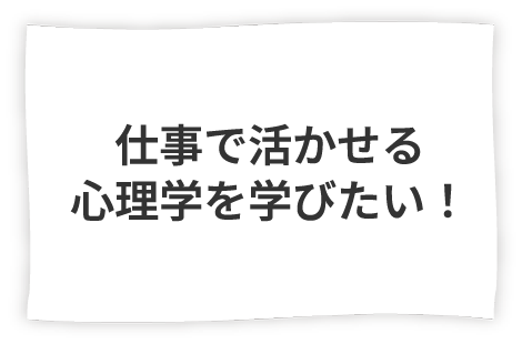 ● 多角的人間理解力 仕事で活かせる心理学を学びたい！